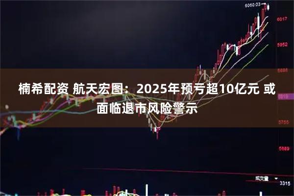 楠希配资 航天宏图：2025年预亏超10亿元 或面临退市风险警示