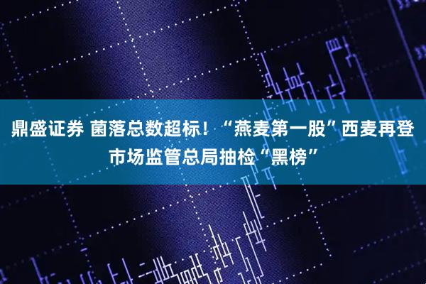 鼎盛证券 菌落总数超标！“燕麦第一股”西麦再登市场监管总局抽检“黑榜”