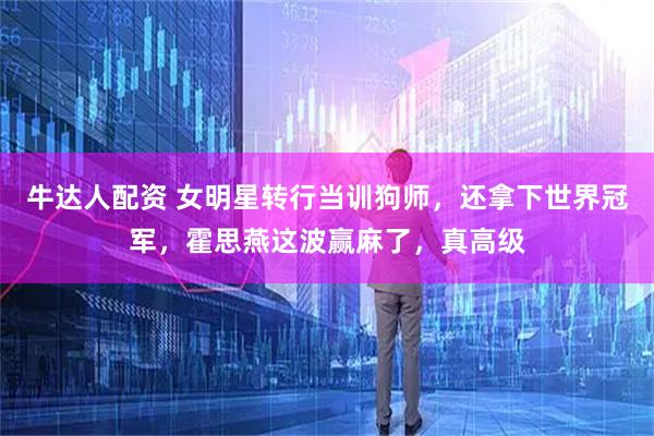 牛达人配资 女明星转行当训狗师，还拿下世界冠军，霍思燕这波赢麻了，真高级