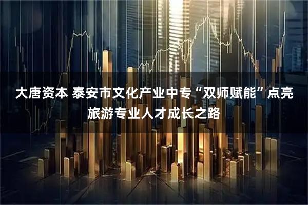 大唐资本 泰安市文化产业中专“双师赋能”点亮旅游专业人才成长之路