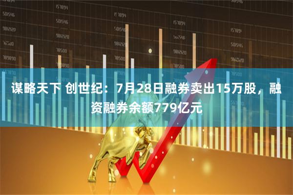 谋略天下 创世纪：7月28日融券卖出15万股，融资融券余额779亿元