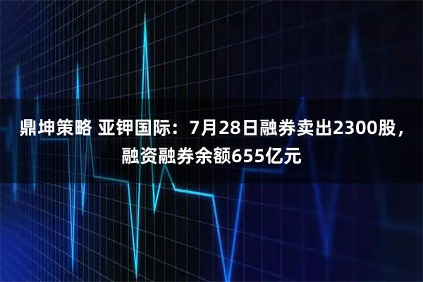 鼎坤策略 亚钾国际：7月28日融券卖出2300股，融资融券余额655亿元