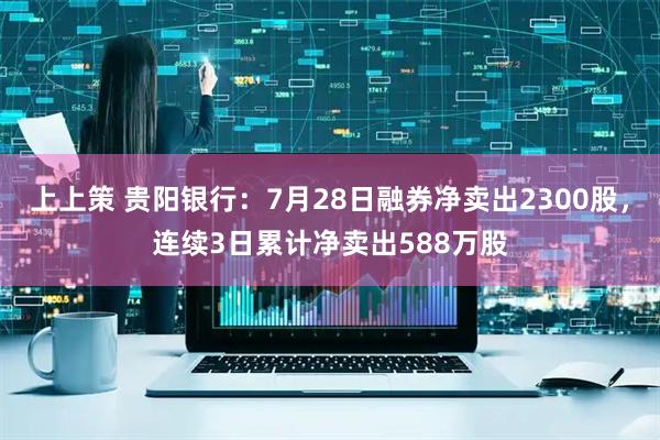 上上策 贵阳银行：7月28日融券净卖出2300股，连续3日累计净卖出588万股